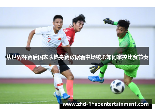 从世界杯赛后国家队热身赛数据看中场绞杀如何掌控比赛节奏
