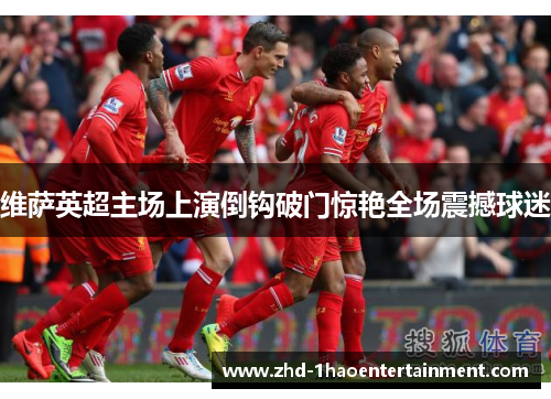 维萨英超主场上演倒钩破门惊艳全场震撼球迷 维萨英超主场上演倒钩破门惊艳全场震撼球迷