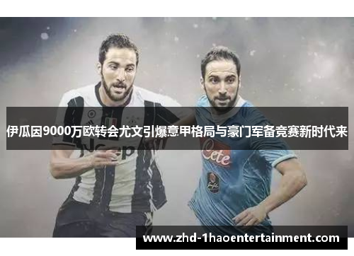 伊瓜因9000万欧转会尤文引爆意甲格局与豪门军备竞赛新时代来 伊瓜因9000万欧转会尤文引爆意甲格局与豪门军备竞赛新时代来