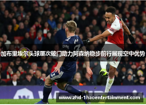 加布里埃尔头球屡次破门助力阿森纳稳步前行展现空中优势