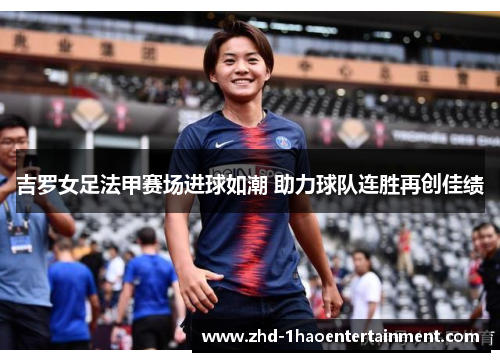 吉罗女足法甲赛场进球如潮 助力球队连胜再创佳绩