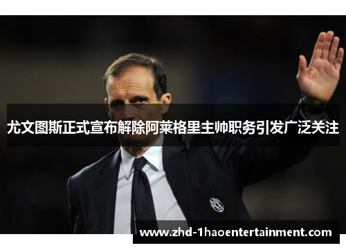 尤文图斯正式宣布解除阿莱格里主帅职务引发广泛关注