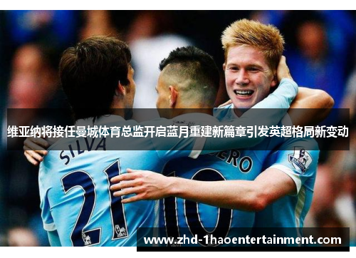 维亚纳将接任曼城体育总监开启蓝月重建新篇章引发英超格局新变动