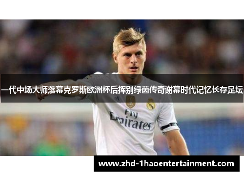 一代中场大师落幕克罗斯欧洲杯后挥别绿茵传奇谢幕时代记忆长存足坛 一代中场大师落幕克罗斯欧洲杯后挥别绿茵传奇谢幕时代记忆长存足坛
