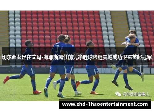 切尔西女足在艾玛·海耶斯离任前凭净胜球险胜曼城成功卫冕英超冠军