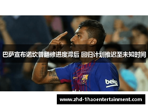 巴萨宣布诺坎普翻修进度滞后 回归计划推迟至未知时间 巴萨宣布诺坎普翻修进度滞后 回归计划推迟至未知时间