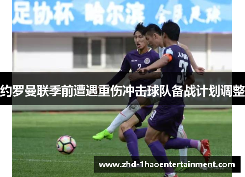 约罗曼联季前遭遇重伤冲击球队备战计划调整